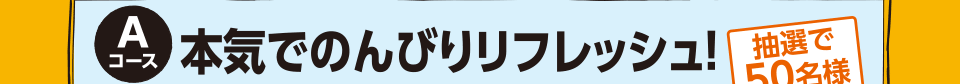 Aコース 本気でのんびりリフレッシュ！ 抽選で50名様（ペア／1泊）各回25名様