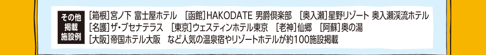 ［箱根］宮ノ下 富士屋ホテル／［函館］HAKODATE 男爵倶楽部／［奥入瀬］星野リゾート 奥入瀬渓流ホテル／［名護］ザ・ブセナテラス／［東京］ウェスティンホテル東京／［老神］仙郷／［阿蘇］奥の湯／［大阪］帝国ホテル大阪　など人気の温泉宿やリゾートホテルが約100施設掲載
